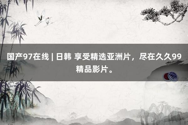 国产97在线 | 日韩 享受精选亚洲片，尽在久久99精品影片。