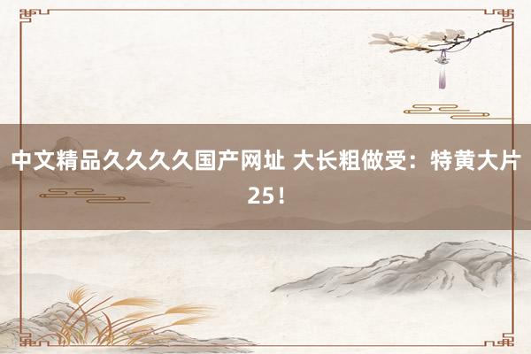 中文精品久久久久国产网址 大长粗做受：特黄大片25！