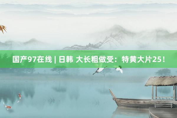 国产97在线 | 日韩 大长粗做受：特黄大片25！