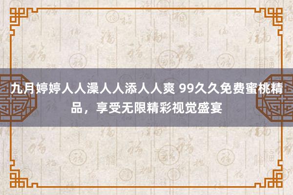 九月婷婷人人澡人人添人人爽 99久久免费蜜桃精品，享受无限精彩视觉盛宴