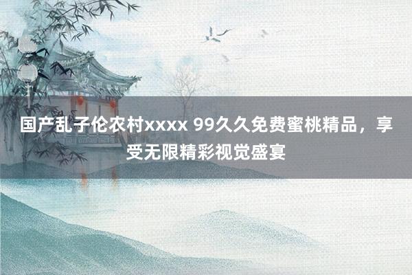 国产乱子伦农村xxxx 99久久免费蜜桃精品，享受无限精彩视觉盛宴
