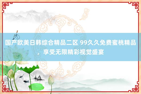 国产欧美日韩综合精品二区 99久久免费蜜桃精品，享受无限精彩视觉盛宴