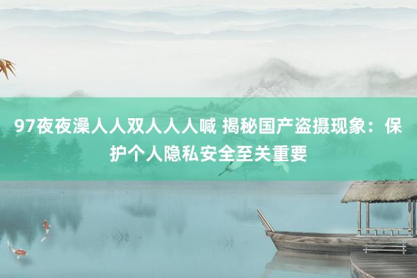 97夜夜澡人人双人人人喊 揭秘国产盗摄现象：保护个人隐私安全至关重要