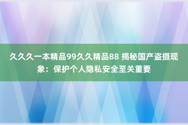 久久久一本精品99久久精品88 揭秘国产盗摄现象：保护个人隐私安全至关重要