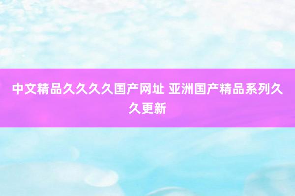中文精品久久久久国产网址 亚洲国产精品系列久久更新
