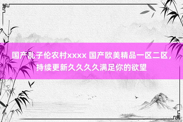 国产乱子伦农村xxxx 国产欧美精品一区二区，持续更新久久久久满足你的欲望