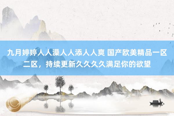 九月婷婷人人澡人人添人人爽 国产欧美精品一区二区，持续更新久久久久满足你的欲望
