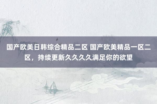 国产欧美日韩综合精品二区 国产欧美精品一区二区，持续更新久久久久满足你的欲望