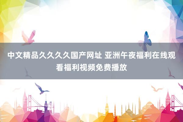 中文精品久久久久国产网址 亚洲午夜福利在线观看福利视频免费播放