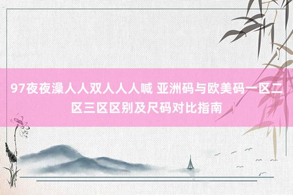 97夜夜澡人人双人人人喊 亚洲码与欧美码一区二区三区区别及尺码对比指南