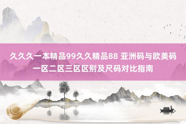 久久久一本精品99久久精品88 亚洲码与欧美码一区二区三区区别及尺码对比指南