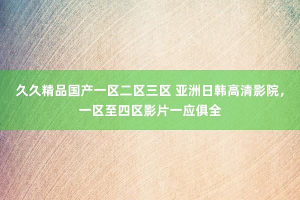 久久精品国产一区二区三区 亚洲日韩高清影院，一区至四区影片一应俱全