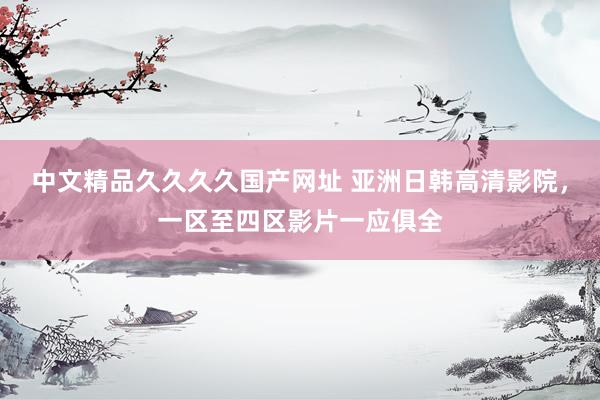 中文精品久久久久国产网址 亚洲日韩高清影院，一区至四区影片一应俱全