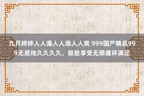 九月婷婷人人澡人人添人人爽 999国产精品999无底线久久久久，极致享受无限循环满足