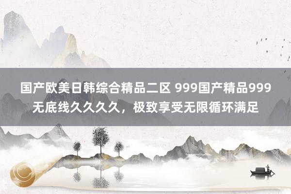 国产欧美日韩综合精品二区 999国产精品999无底线久久久久，极致享受无限循环满足