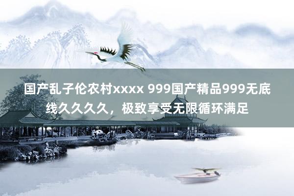 国产乱子伦农村xxxx 999国产精品999无底线久久久久，极致享受无限循环满足
