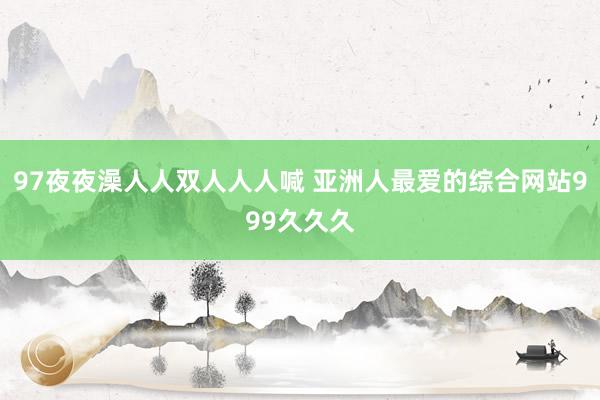 97夜夜澡人人双人人人喊 亚洲人最爱的综合网站999久久久