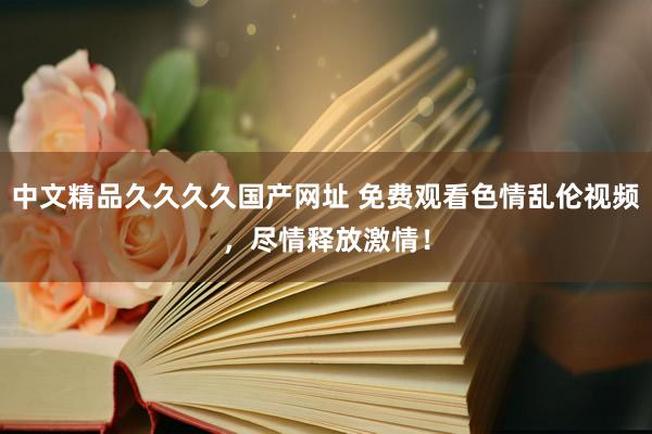 中文精品久久久久国产网址 免费观看色情乱伦视频，尽情释放激情！