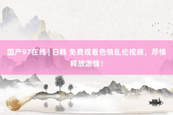 国产97在线 | 日韩 免费观看色情乱伦视频，尽情释放激情！
