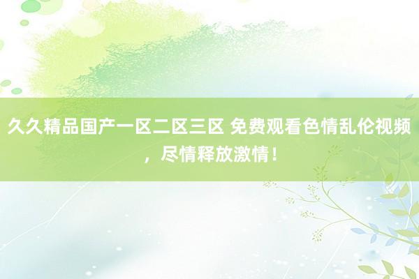 久久精品国产一区二区三区 免费观看色情乱伦视频，尽情释放激情！