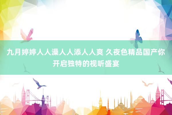九月婷婷人人澡人人添人人爽 久夜色精品国产你开启独特的视听盛宴