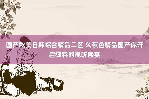 国产欧美日韩综合精品二区 久夜色精品国产你开启独特的视听盛宴