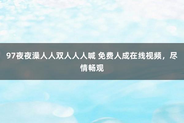 97夜夜澡人人双人人人喊 免费人成在线视频，尽情畅观