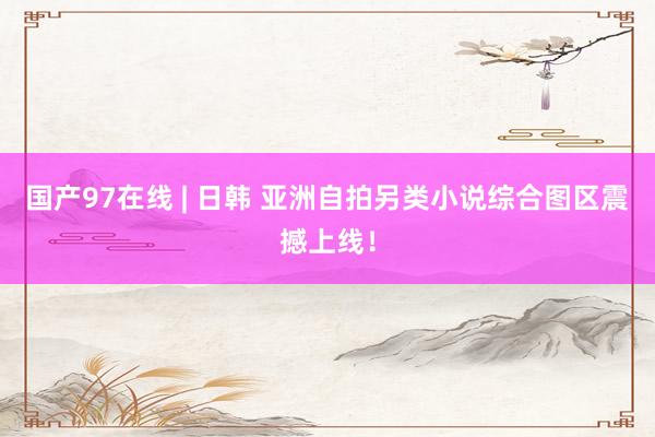 国产97在线 | 日韩 亚洲自拍另类小说综合图区震撼上线！