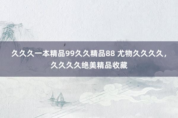 久久久一本精品99久久精品88 尤物久久久久，久久久久绝美精品收藏