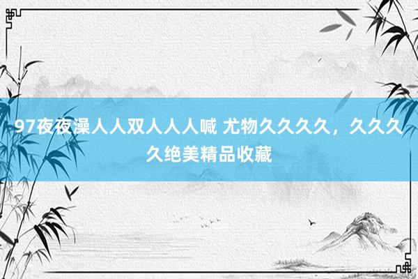 97夜夜澡人人双人人人喊 尤物久久久久，久久久久绝美精品收藏