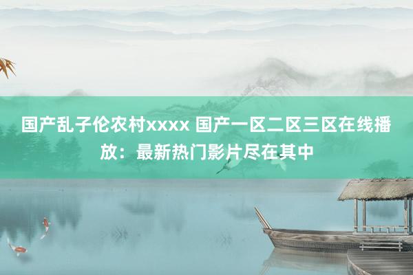 国产乱子伦农村xxxx 国产一区二区三区在线播放：最新热门影片尽在其中