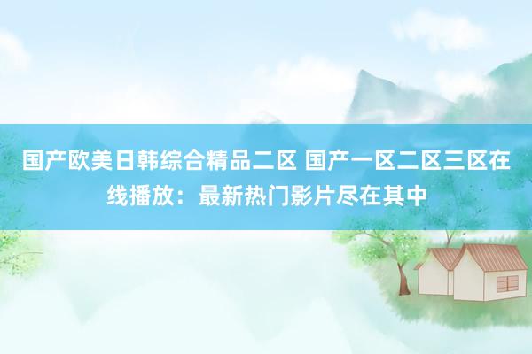 国产欧美日韩综合精品二区 国产一区二区三区在线播放：最新热门影片尽在其中