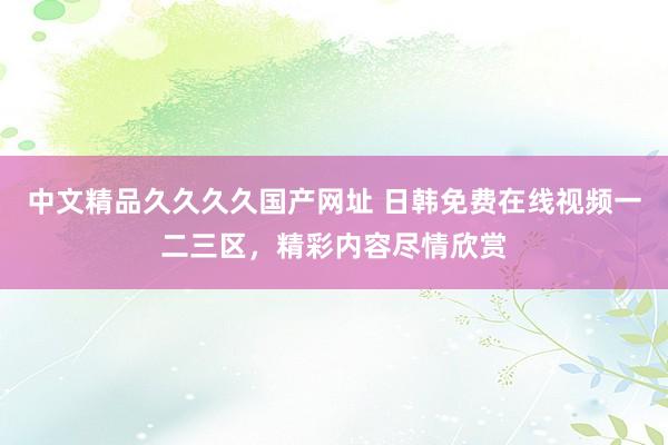 中文精品久久久久国产网址 日韩免费在线视频一二三区，精彩内容尽情欣赏