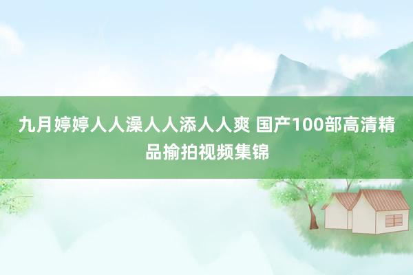 九月婷婷人人澡人人添人人爽 国产100部高清精品揄拍视频集锦