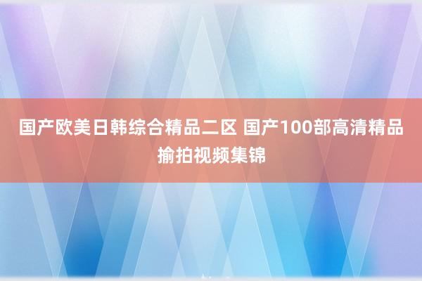 国产欧美日韩综合精品二区 国产100部高清精品揄拍视频集锦