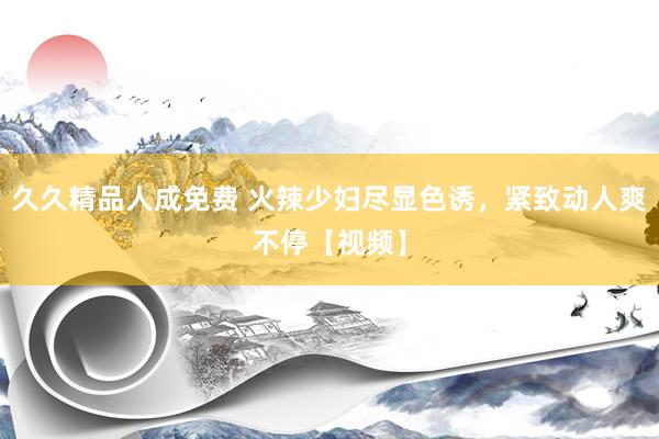 久久精品人成免费 火辣少妇尽显色诱，紧致动人爽不停【视频】
