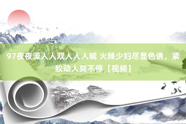 97夜夜澡人人双人人人喊 火辣少妇尽显色诱，紧致动人爽不停【视频】