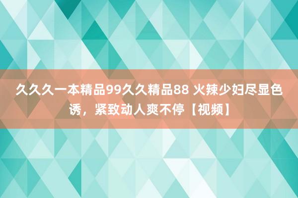 久久久一本精品99久久精品88 火辣少妇尽显色诱，紧致动人爽不停【视频】