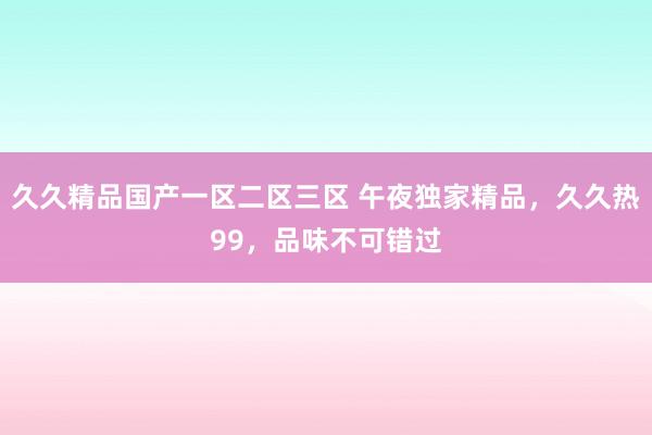 久久精品国产一区二区三区 午夜独家精品，久久热99，品味不可错过