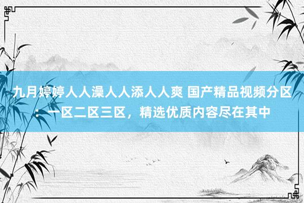 九月婷婷人人澡人人添人人爽 国产精品视频分区：一区二区三区，精选优质内容尽在其中