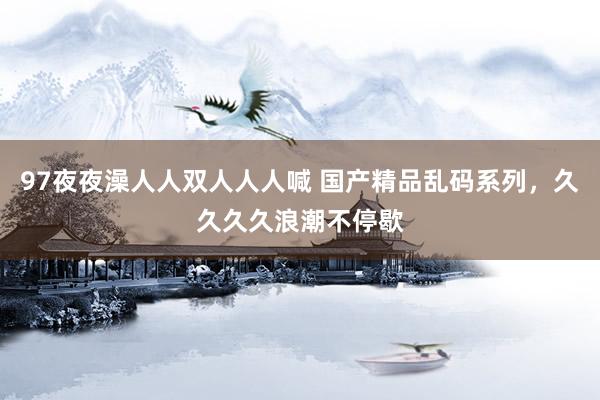 97夜夜澡人人双人人人喊 国产精品乱码系列，久久久久浪潮不停歇