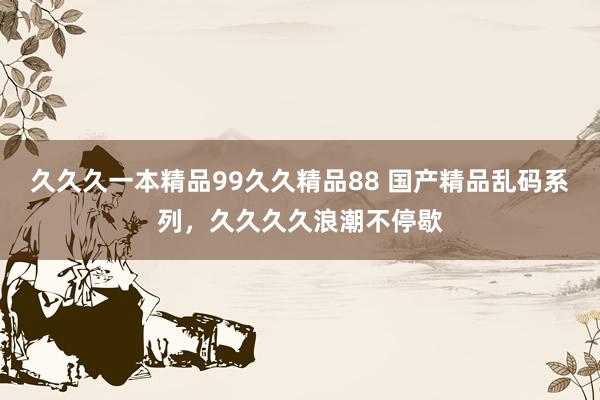久久久一本精品99久久精品88 国产精品乱码系列，久久久久浪潮不停歇