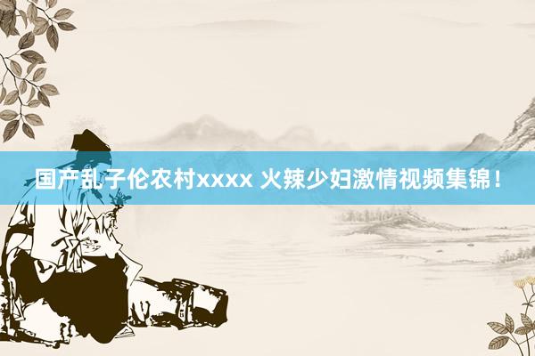 国产乱子伦农村xxxx 火辣少妇激情视频集锦！