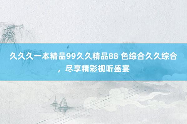 久久久一本精品99久久精品88 色综合久久综合，尽享精彩视听盛宴
