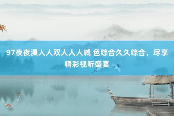97夜夜澡人人双人人人喊 色综合久久综合，尽享精彩视听盛宴