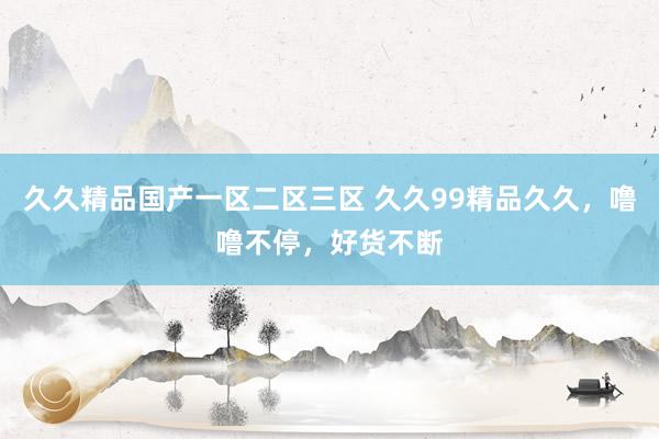 久久精品国产一区二区三区 久久99精品久久，噜噜不停，好货不断