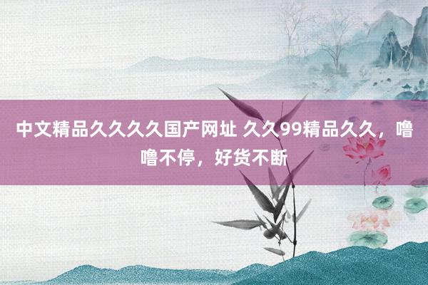 中文精品久久久久国产网址 久久99精品久久，噜噜不停，好货不断