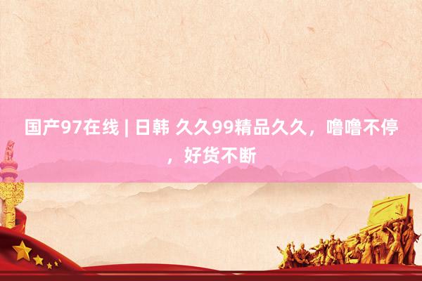 国产97在线 | 日韩 久久99精品久久，噜噜不停，好货不断