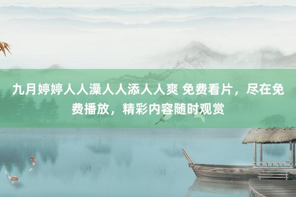 九月婷婷人人澡人人添人人爽 免费看片，尽在免费播放，精彩内容随时观赏