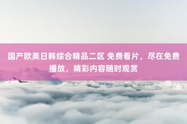 国产欧美日韩综合精品二区 免费看片，尽在免费播放，精彩内容随时观赏